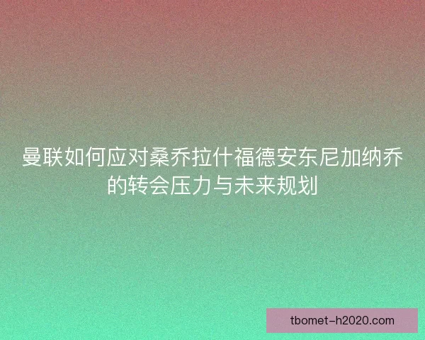 曼联如何应对桑乔拉什福德安东尼加纳乔的转会压力与未来规划