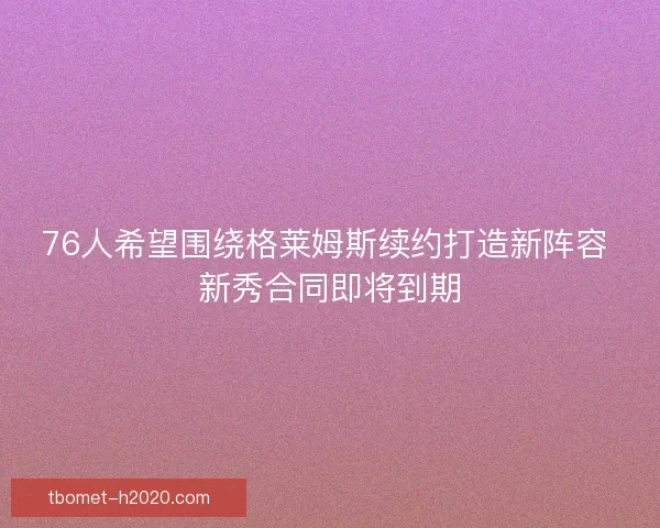 76人希望围绕格莱姆斯续约打造新阵容 新秀合同即将到期