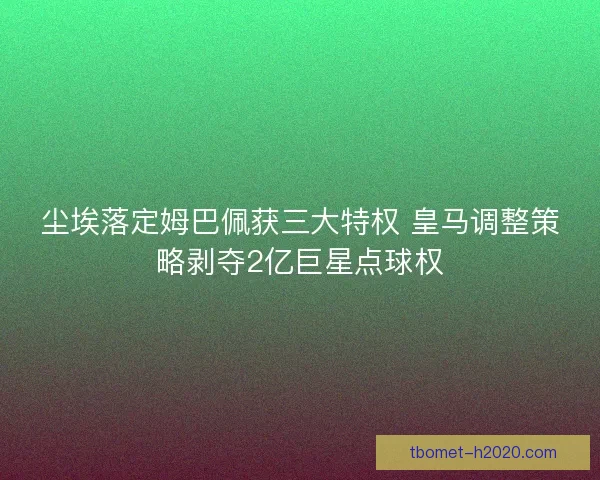 尘埃落定姆巴佩获三大特权 皇马调整策略剥夺2亿巨星点球权