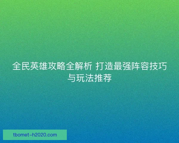 全民英雄攻略全解析 打造最强阵容技巧与玩法推荐