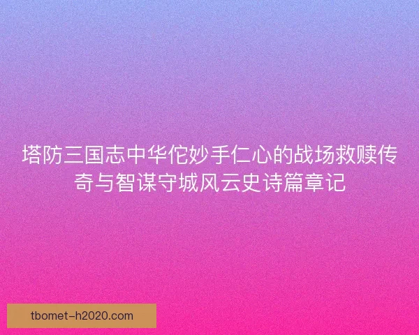 塔防三国志中华佗妙手仁心的战场救赎传奇与智谋守城风云史诗篇章记
