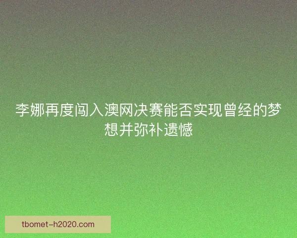 李娜再度闯入澳网决赛能否实现曾经的梦想并弥补遗憾
