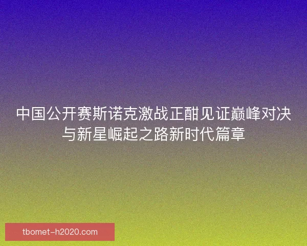 中国公开赛斯诺克激战正酣见证巅峰对决与新星崛起之路新时代篇章