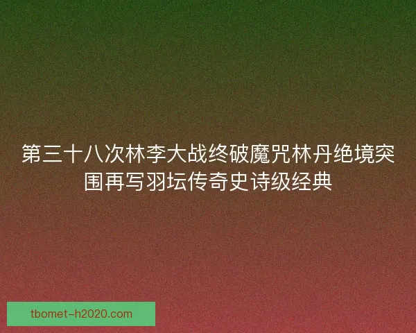 第三十八次林李大战终破魔咒林丹绝境突围再写羽坛传奇史诗级经典