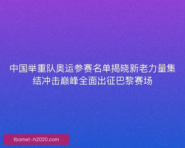 中国举重队奥运参赛名单揭晓新老力量集结冲击巅峰全面出征巴黎赛场