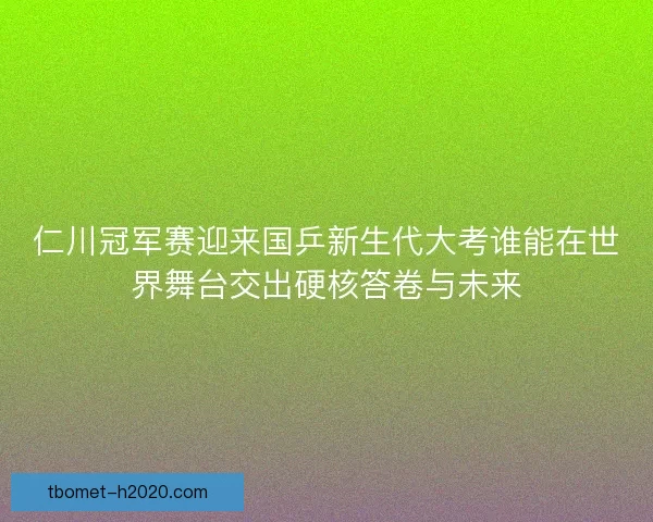 仁川冠军赛迎来国乒新生代大考谁能在世界舞台交出硬核答卷与未来