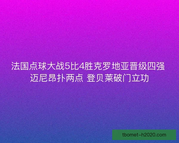 法国点球大战5比4胜克罗地亚晋级四强 迈尼昂扑两点 登贝莱破门立功