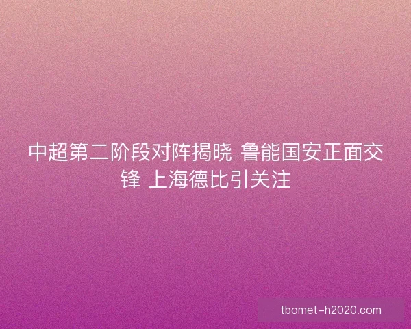 中超第二阶段对阵揭晓 鲁能国安正面交锋 上海德比引关注