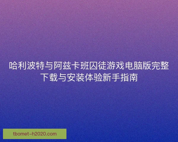 哈利波特与阿兹卡班囚徒游戏电脑版完整下载与安装体验新手指南