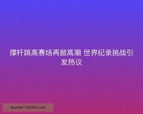 撑杆跳高赛场再掀高潮 世界纪录挑战引发热议