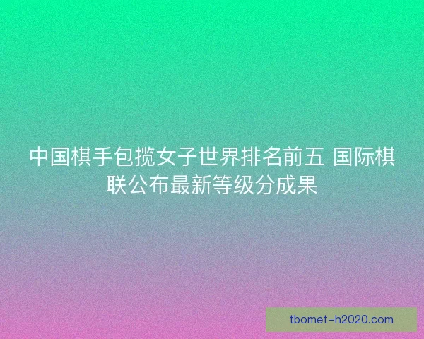 中国棋手包揽女子世界排名前五 国际棋联公布最新等级分成果 中国棋手包揽女子世界排名前五 国际棋联公布最新等级分成果