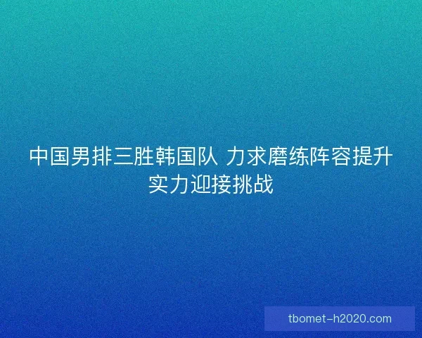 中国男排三胜韩国队 力求磨练阵容提升实力迎接挑战 中国男排三胜韩国队 力求磨练阵容提升实力迎接挑战