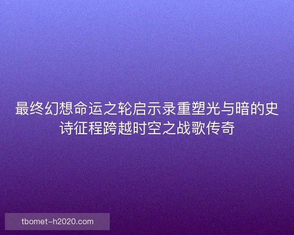 最终幻想命运之轮启示录重塑光与暗的史诗征程跨越时空之战歌传奇