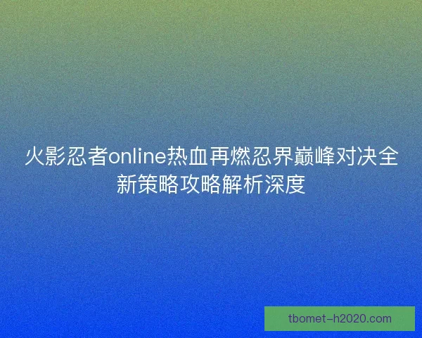 火影忍者online热血再燃忍界巅峰对决全新策略攻略解析深度