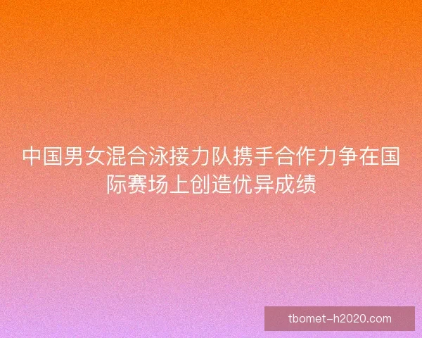 中国男女混合泳接力队携手合作力争在国际赛场上创造优异成绩