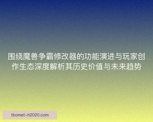 围绕魔兽争霸修改器的功能演进与玩家创作生态深度解析其历史价值与未来趋势