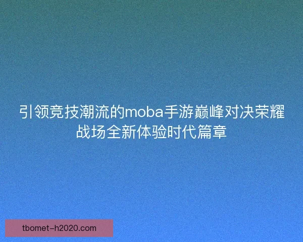 引领竞技潮流的moba手游巅峰对决荣耀战场全新体验时代篇章